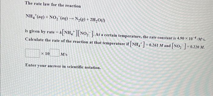 The rate law for the reaction
NH4* (aq) + NO₂ (aq) → N₂(g) + 2H₂O(1)
is given by rate=A
=K[NH ][NO₂]. At a certain temperature, the rate constant is 4.90 x 10+/M-s.
Calculate the rate of the reaction at that temperature if [NH4+]=0.261 M and [NO₂ ] -0.220 M.
x 10 M/s
Enter your answer in scientific notation.