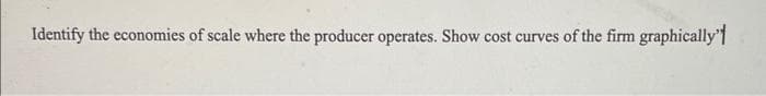 Identify the economies of scale where the producer operates. Show cost curves of the firm graphically"