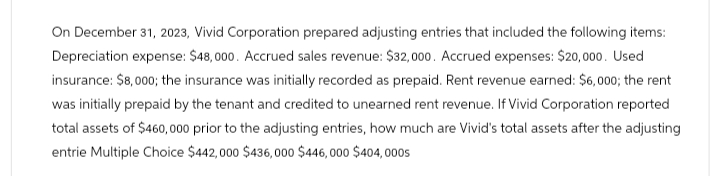 On December 31, 2023, Vivid Corporation prepared adjusting entries that included the following items:
Depreciation expense: $48,000. Accrued sales revenue: $32,000. Accrued expenses: $20,000. Used
insurance: $8,000; the insurance was initially recorded as prepaid. Rent revenue earned: $6,000; the rent
was initially prepaid by the tenant and credited to unearned rent revenue. If Vivid Corporation reported
total assets of $460,000 prior to the adjusting entries, how much are Vivid's total assets after the adjusting
entrie Multiple Choice $442,000 $436,000 $446,000 $404,000s