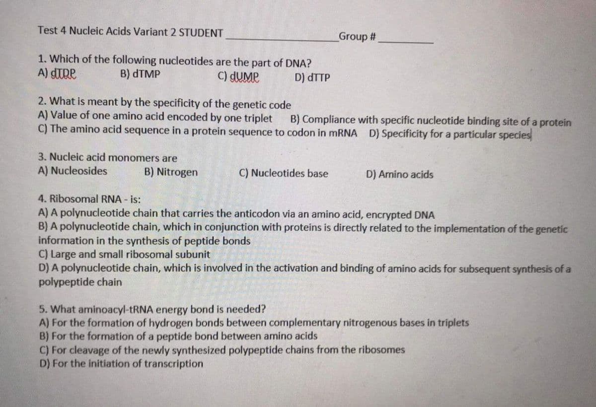 Test 4 Nucleic Acids Variant 2 STUDENT
Group #
1. Which of the following nucleotides are the part of DNA?
A) dTRe
B) DTMP
C) dUMP
D) dTTP
2. What is meant by the specificity of the genetic code
A) Value of one amino acid encoded by one triplet
C) The amino acid sequence in a protein sequence to codon in MRNA D) Specificity for a particular species
B) Compliance with specific nucleotide binding site of a protein
3. Nucleic acid monomers are
A) Nucleosides
B) Nitrogen
C) Nucleotides base
D) Amino acids
4. Ribosomal RNA - is:
A) A polynucleotide chain that carries the anticodon via an amino acid, encrypted DNA
B) A polynucleotide chain, which in conjunction with proteins is directly related to the implementation of the genetic
information in the synthesis of peptide bonds
C) Large and small ribosomal subunit
D) A polynucleotide chain, which is involved in the activation and binding of amino acids for subsequent synthesis of a
polypeptide chain
5. What aminoacyl-tRNA energy bond is needed?
A) For the formation of hydrogen bonds between complementary nitrogenous bases in triplets
B) For the formation of a peptide bond between amino acids
C) For cleavage of the newly synthesized polypeptide chains from the ribosomes
D) For the initiation of transcription
