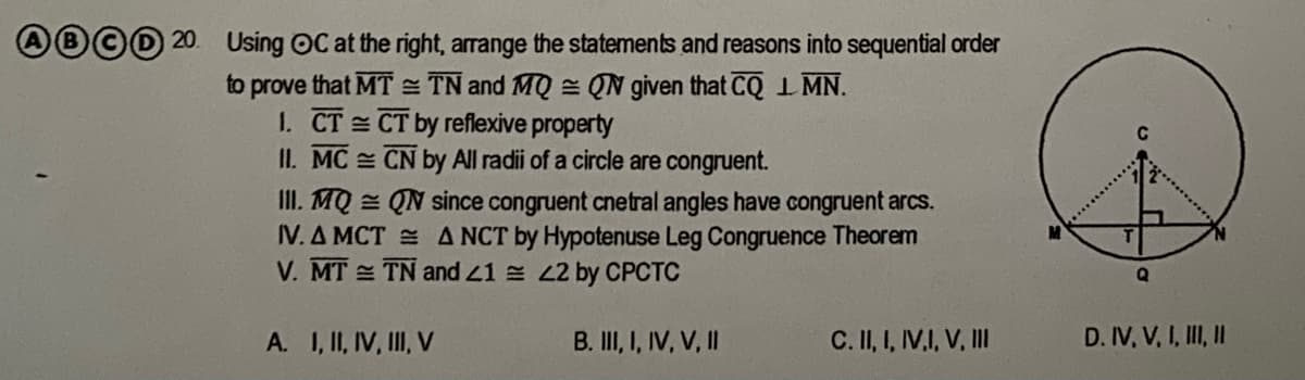 20. Using OC at the right, arrange the statements and reasons into sequential order
to prove that MT = TN and MQ = QN given that CQI MN.
1. CT CT by reflexive property
II. MC CN by All radii of a circle are congruent.
III. MQ = QN since congruent cnetral angles have congruent arcs.
IV. A MCT A NCT by Hypotenuse Leg Congruence Theorem
V. MT TN and 41 22 by CPCTC
A. I, II, IV, II, V
B. II, I, IV, V, II
C. II, I, IV.I, V, II
D. IV, V, I, II I
