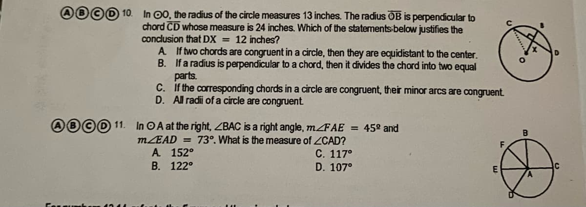 In 00, the radius of the circle measures 13 inches. The radius OB is perpendicular to
chord CD whose measure is 24 inches. Which of the statements below justifies the
conclusion that DX = 12 inches?
A If two chords are congruent in a circle, then they are equidistant to the center.
B. If a radius is perpendicular to a chord, then it divides the chord into two equal
parts.
C. If the corresponding chords in a circle are congruent, their minor arcs are congruent.
D. All radii of a circle are congruent
AB©D 11. In OA at the right, ZBAC is a right angle, MFAE = 45° and
MEAD = 73°. What is the measure of ZCAD?
A. 152°
С. 117°
В. 122°
D. 107°
Forqu he
