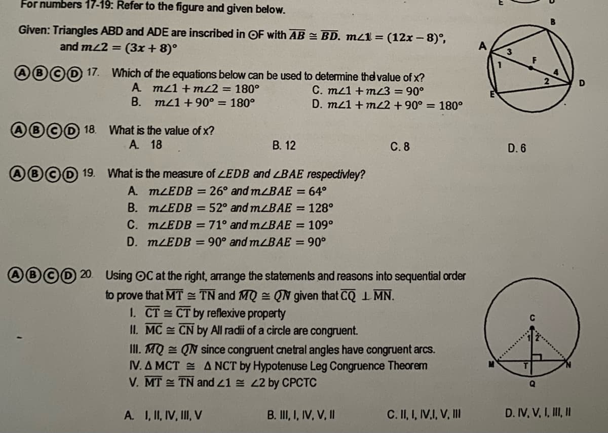 For numbers 17-19: Refer to the figure and given below.
Given: Triangles ABD and ADE are inscribed in OF with AB = BD. m21 =
(12x – 8)°,
and mL2 =
(3x + 8)°
®©0 17.
Which of the equations below can be used to determine the value of x?
A. m21 +mL2 = 180°
B. m1 +90° = 180°
C. m21 + mz3 =90°
D. mz1 + m22 + 90° = 180°
®©0 18.
What is the value of x?
A. 18
В. 12
С.8
D. 6
D00 19.
What is the measure of LEDB and LBAE respectivley?
A. MLEDB = 26° and mLBAE = 64°
B. MLEDB = 52° and mLBAE = 128°
C. MLEDB = 71° and mLBAE = 109°
D. MLEDB = 90° and mLBAE = 90°
AB©D 20. Using OC at the right, arrange the statements and reasons into sequential order
to prove that MT = TN and MQ = QN given that CQI MN.
1. CT CT by reflexive property
II. MC CN by All radii of a circle are congruent.
II. MQ = QN since congruent cnetral angles have congruent arcs.
IV. A MCT = ANCT by Hypotenuse Leg Congruence Theorem
V. MT TN and 21 22 by CPCTC
A. I, II, IV, II, V
B. I,I, IV, V, II
C. II, I, V.I, V, II
D. IV, V, I, II, I
