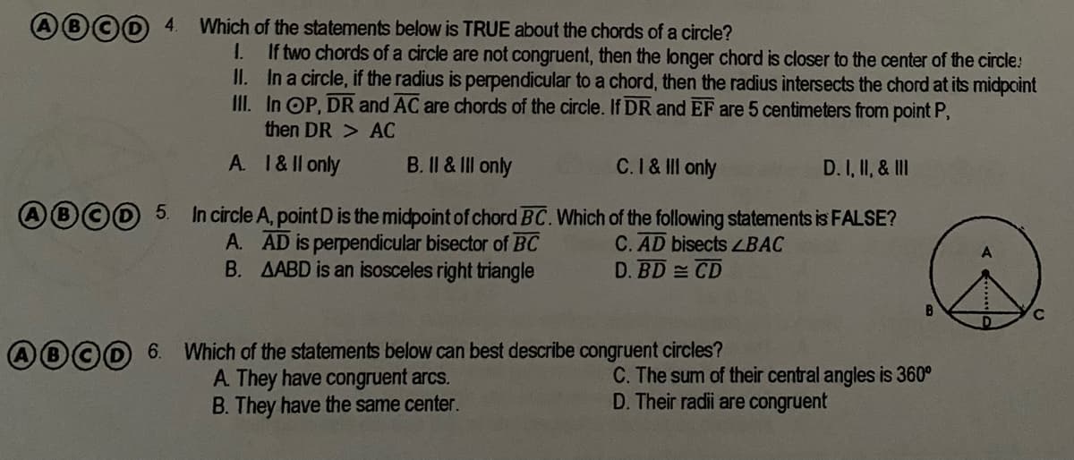 Which of the statements below is TRUE about the chords of a circle?
1.
If two chords of a circle are not congruent, then the longer chord is closer to the center of the circle:
II. In a circle, if the radius is perpendicular to a chord, then the radius intersects the chord at its midpoint
III. In OP, DR and AC are chords of the circle. If DR and EF are 5 centimeters from point P,
then DR > AC
A. 1&ll only
Il & II only
C.I& III only
D.I, II, & III
O©0 5.
In circle A, point D is the midpoint of chord BC. Which of the following statements is FALSE?
A. AD is perpendicular bisector of BC
B. AABD is an isosceles right triangle
C. AD bisects LBAC
D. BD CD
AB©D 6. Which of the statements below can best describe congruent circles?
A. They have congruent arcs.
B. They have the same center.
C. The sum of their central angles is 360°
D. Their radii are congruent
