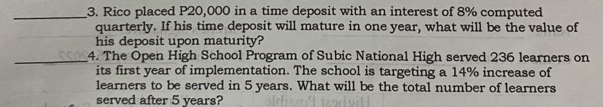 3. Rico placed P20,000 in a time deposit with an interest of 8% computed
quarterly. If his time deposit will mature in one year, what will be the value of
his deposit upon maturity?
5054. The Open High School Program of Subic National High served 236 learners on
its first year of implementation. The school is targeting a 14% increase of
learners to be served in 5 years. What will be the total number of learners
served after 5 years?
