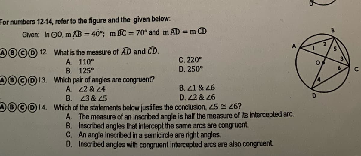 For numbers 12-14, refer to the figure and the given below:
%3D
B
Given: In 00, m AB = 40°; m BC = 70° and m AD = m CD
5.
AB©D 12 What is the measure of AD and CD.
A. 110°
В. 125°
©013. Which pair of angles are congruent?
A. 22 & L4
В.
C. 220°
D. 250°
C2
B. 41 & 26
23 & 45
D. 2 & 26
®©014. Which of the statements below justifies the conclusion, 45 = 26?
A. The measure of an inscribed angle is half the measure of its intercepted arc.
B. Inscribed angles that intercept the same arcs are congruent.
C. An angle inscribed in a semicircle are right angles.
D, Inscribed angles with congruent intercepted arcs are also congruent.
