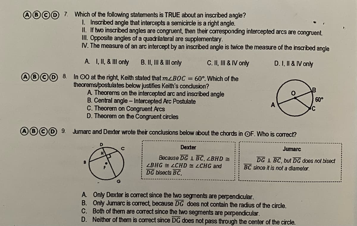 ABCD 7. Which of the following statements is TRUE about an inscribed angle?
I. Inscribed angle that intercepts a semicircle is a right angle.
II. If two inscribed angles are congruent, then their corresponding intercepted arcs are congruent.
II. Opposite angles of a quadrilateral are supplementary.
IV. The measure of an arc intercept by an inscribed angle is twice the measure of the inscribed angle
A. I, II, & III only
B. II, III & III only
C. II, III & IV only
D. I, II & IV only
®©O 8.
In 00 at the right, Keith stated that MLBOC = 60°. Which of the
theorems/postulates below justifies Keith's conclusion?
A Theorems on the intercepted arc and inscribed angle
B. Central angle -Intercepted Arc Postulate
C. Theorem on Congruent Arcs
D. Theorem on the Congruent circles
60°
9.
Jumarc and Dexter wrote their conclusions below about the chords in OF. Who is correct?
D
Dexter
Jumarc
Because DG 1 BC, LBHD =
LBHG = LCHD LCHG and
DG bisects BC,
DG 1 BC, but DG does not bisect
BC since it is not a diameter.
A. Only Dexter is correct since the two segments are perpendicular.
B. Only Jumarc is correct, because DG does not contain the radius of the circle.
C. Both of them are corect since the two segments are perpendicular.
D. Neither of them is correct since DG does not pass through the center of the circle.
