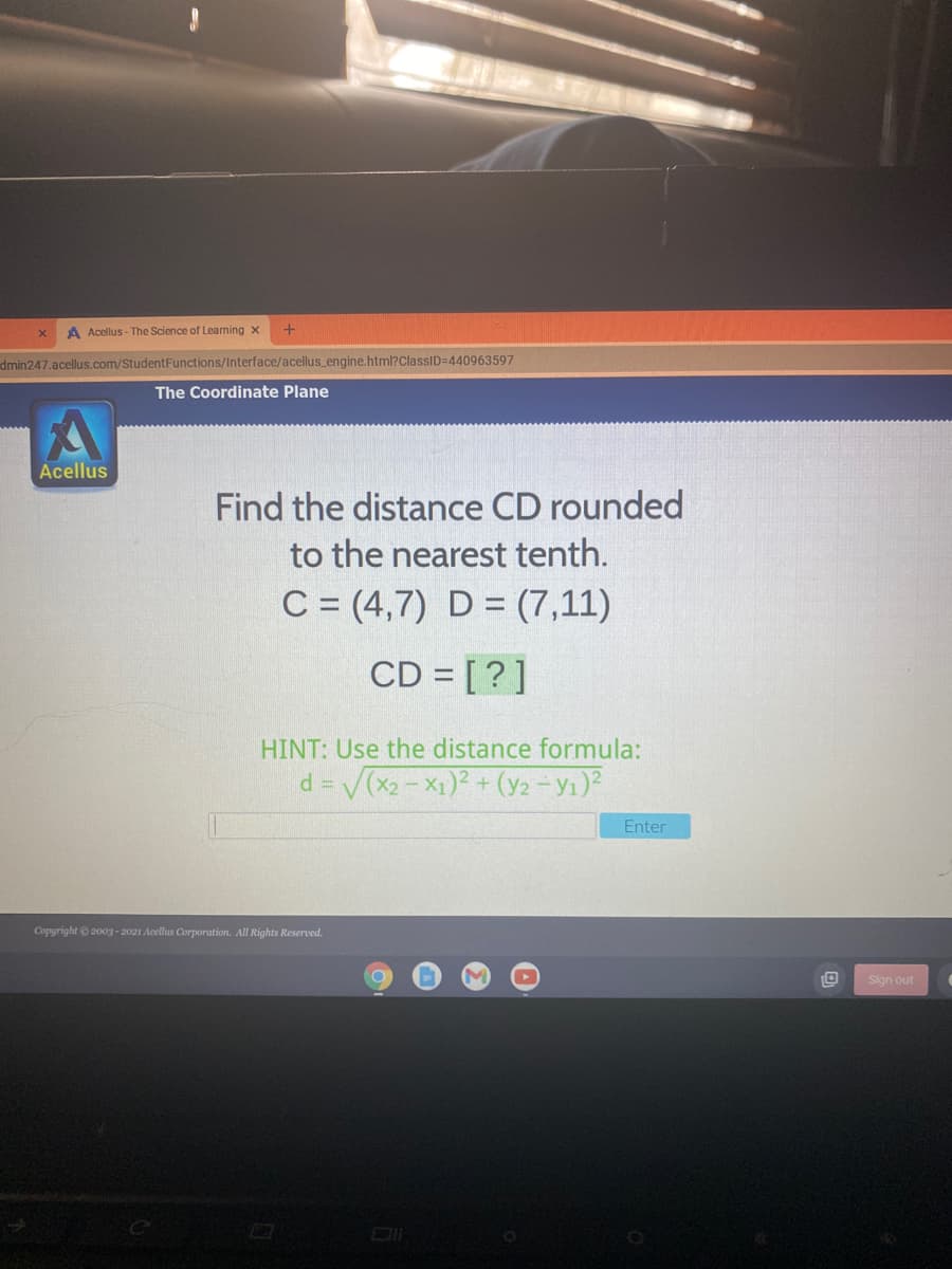 A Acellus - The Science of Learning x
dmin247.acellus.com/StudentFunctions/Interface/acellus engine.html?ClassID=440963597
The Coordinate Plane
Acellus
Find the distance CD rounded
to the nearest tenth.
C = (4,7) D = (7,11)
CD = [?]
HINT: Use the distance formula:
d = (x2 - X1)2 + (y2 - Y1)?
Enter
Copyright 2003 - 2021 Acellus Corporation. All Rights Reserved.
Sign out
DI
