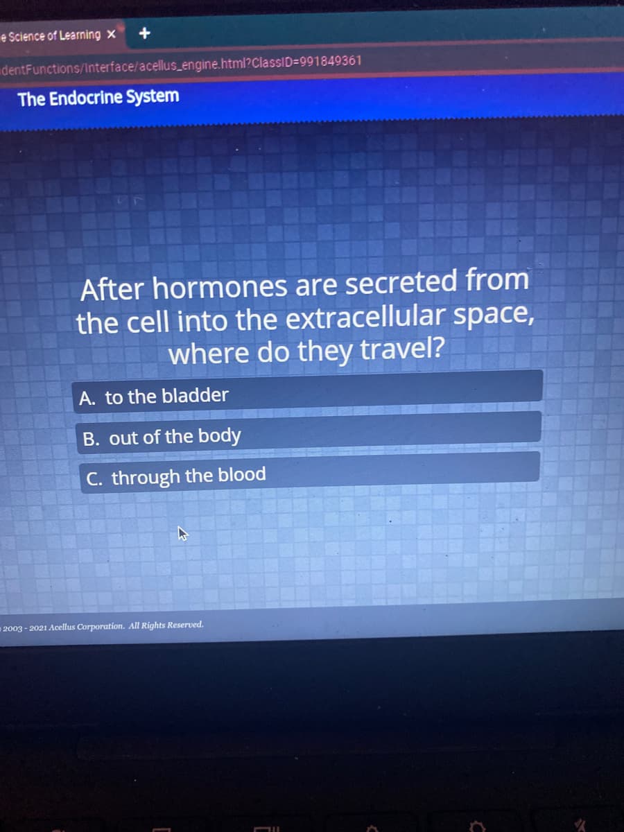 e Science of Learning x
dentFunctions/Interface/acellus_engine.html?ClassID=991849361
The Endocrine System
After hormones are secreted from
the cell into the extracellular space,
where do they travel?
A. to the bladder
B. out of the body
C. through the blood
2003 - 2021 Acellus Corporation. All Rights Reserved.
