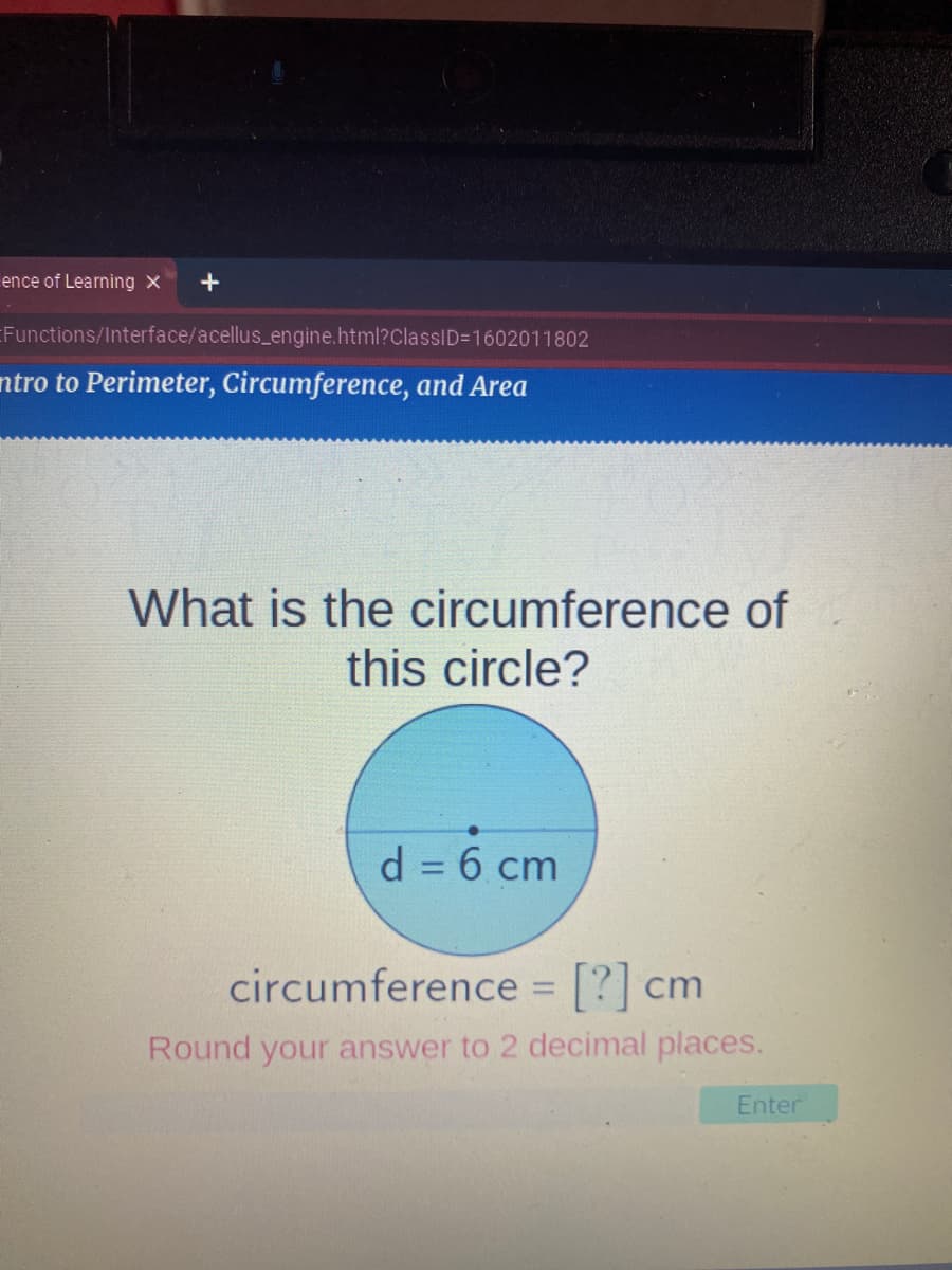 ence of Learning X
+
EFunctions/Interface/acellus_engine.html?ClassID=1602011802
ntro to Perimeter, Circumference, and Area
What is the circumference of
this circle?
d = 6 cm
circumference = [?] cm
%3D
Round your answer to 2 decimal places.
Enter
