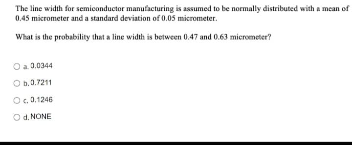 The line width for semiconductor manufacturing is assumed to be normally distributed with a mean of
0.45 micrometer and a standard deviation of 0.05 micrometer.
What is the probability that a line width is between 0.47 and 0.63 micrometer?
O a. 0.0344
O b.0.7211
O c. 0.1246
O d. NONE
