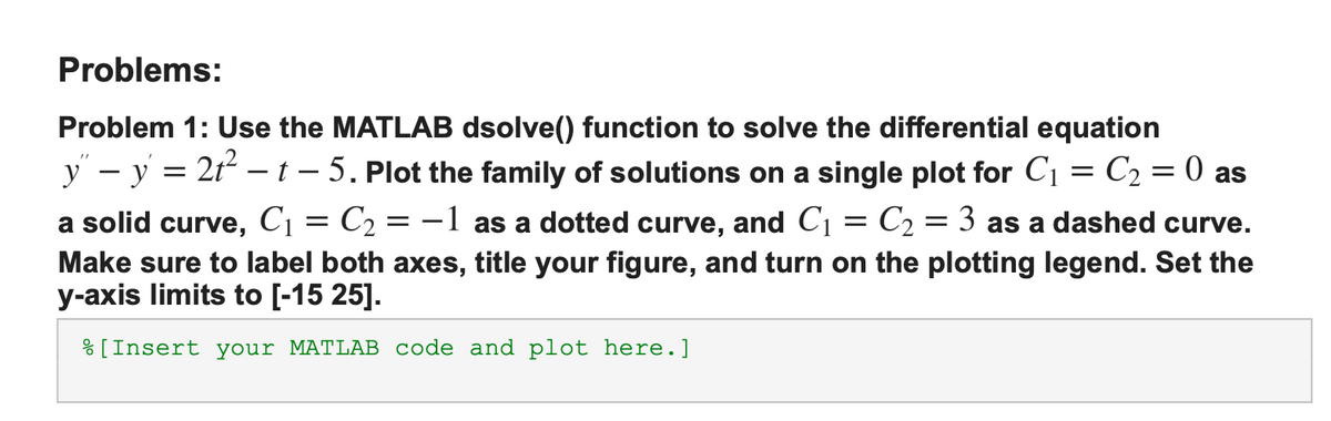 Problems:
Problem 1: Use the MATLAB dsolve() function to solve the differential equation
y” − y = 2t² — t - 5. Plot the family of solutions on a single plot for C₁ = C₂ = 0 as
a solid curve, C₁ = C₂ -1 as a dotted curve, and C₁ C₂ = 3 as a dashed curve.
Make sure to label both axes, title your figure, and turn on the plotting legend. Set the
y-axis limits to [-15 25].
=
[Insert your MATLAB code and plot here.]
=