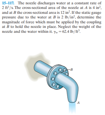 15-117. The nozzle discharges water at a constant rate of
2 ft/s. The cross-sectional area of the nozzle at A is 4 in?,
and at B the cross-sectional area is 12 in?. If the static gauge
pressure due to the water at B is 2 lb/in², determine the
magnitude of force which must be applied by the coupling
at B to hold the nozzle in place. Neglect the weight of the
nozzle and the water within it. y, = 62.4 lb/ft³.
-B
