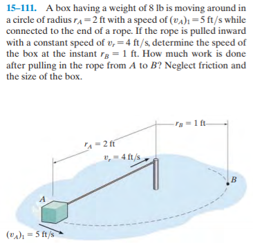 15-111. A box having a weight of 8 lb is moving around in
a circle of radius rA=2 ft with a speed of (vA)1=5 ft/s while
connected to the end of a rope. If the rope is pulled inward
with a constant speed of v, =4 ft/s, determine the speed of
the box at the instant rg = 1 ft. How much work is done
after pulling in the rope from A to B? Neglect friction and
the size of the box.
Tg = 1 ft
A = 2 ff
v, = 4 ft/s
(vA)1 = 5 ft/s
