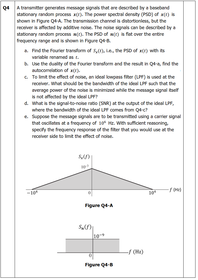Q4
A transmitter generates message signals that are described by a baseband
stationary random process x(t). The power spectral density (PSD) of x(t) is
shown in Figure Q4-A. The transmission channel is distortionless, but the
receiver is affected by additive noise. The noise signals can be described by a
stationary random process n(t). The PSD of n(t) is flat over the entire
frequency range and is shown in Figure Q4-B.
a. Find the Fourier transform of Sx(t), i.e., the PSD of x(t) with its
variable renamed as t.
b. Use the duality of the Fourier transform and the result in Q4-a, find the
autocorrelation of x(t).
c. To limit the effect of noise, an ideal lowpass filter (LPF) is used at the
receiver. What should be the bandwidth of the ideal LPF such that the
average power of the noise is minimized while the message signal itself
is not affected by the ideal LPF?
d. What is the signal-to-noise ratio (SNR) at the output of the ideal LPF,
where the bandwidth of the ideal LPF comes from Q4-c?
e. Suppose the message signals are to be transmitted using a carrier signal
that oscillates at a frequency of 106 Hz. With sufficient reasoning,
specify the frequency response of the filter that you would use at the
receiver side to limit the effect of noise.
Sx(f)
10-3
-104
-f (Hz)
104
Figure Q4-A
Sn (f)
10-9
Figure Q4-B
-f (Hz)