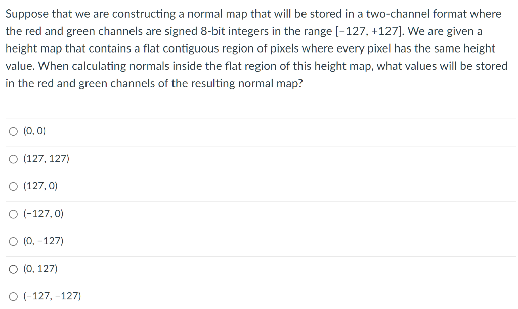 Suppose that we are constructing a normal map that will be stored in a two-channel format where
the red and green channels are signed 8-bit integers in the range [-127, +127]. We are given a
height map that contains a flat contiguous region of pixels where every pixel has the same height
value. When calculating normals inside the flat region of this height map, what values will be stored
in the red and green channels of the resulting normal map?
O (0, 0)
O (127, 127)
O (127, 0)
O (-127, 0)
О (), -127)
O (0, 127)
O (-127, -127)
