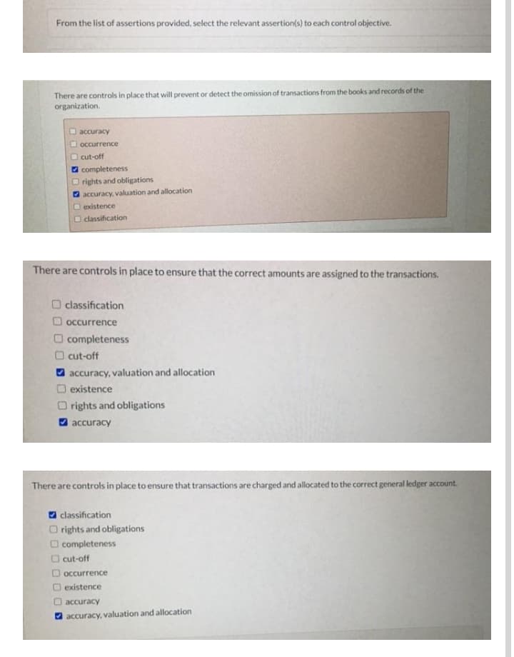 From the list of assertions provided, select the relevant assertion(s) to each control objective.
There are controls in place that will prevent or detect the omission of transactions from the books and records of the
organization.
accuracy
O occurrence
O cut-off
O completeness
O rights and obligations
O accuracy, valuation and allocation
O existence
O classification
There are controls in place to ensure that the correct amounts are assigned to the transactions.
O classification
O occurrence
O completeness
cut-off
accuracy, valuation and allocation
O existence
O rights and obligations
O accuracy
There are controls in place to ensure that transactions are charged and allocated to the correct general ledger account.
O classification
O rights and obligations
O completeness
O cut-off
D occurrence
existence
accuracy
O accuracy, valuation and allocation
