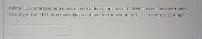 lodine 131 undergoes beta emission with a decay constant of 0.0864 1/days. If you start with
35.0 mg of the 1-131, how many days will it take for the amount of 1-131 to drop to 21.4 mg?