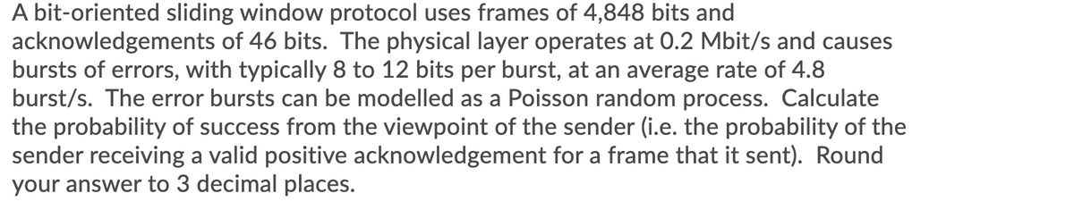 A bit-oriented sliding window protocol uses frames of 4,848 bits and
acknowledgements of 46 bits. The physical layer operates at 0.2 Mbit/s and causes
bursts of errors, with typically 8 to 12 bits per burst, at an average rate of 4.8
burst/s. The error bursts can be modelled as a Poisson random process. Calculate
the probability of success from the viewpoint of the sender (i.e. the probability of the
sender receiving a valid positive acknowledgement for a frame that it sent). Round
your answer to 3 decimal places.
