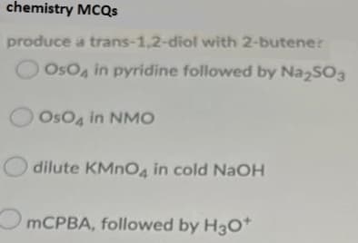 chemistry MCQS
produce a trans-1,2-diol with 2-butener
OsO4 in pyridine followed by NazSO3
OsO, in NMO
dilute KMNO4 in cold NaOH
MCPBA, followed by H3O*
