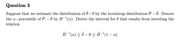 Question 3
Suppose that we estimate the distribution of ô– 0 by the bootstrap distribution ô" – Ô. Denote
the a-percentile of ĝ* – ô by H¯(a). Derive the interval for 0 that results from inverting the
relation
Ĥ"(a) < Ô – 0 < Ĥ¯(1 – a)
