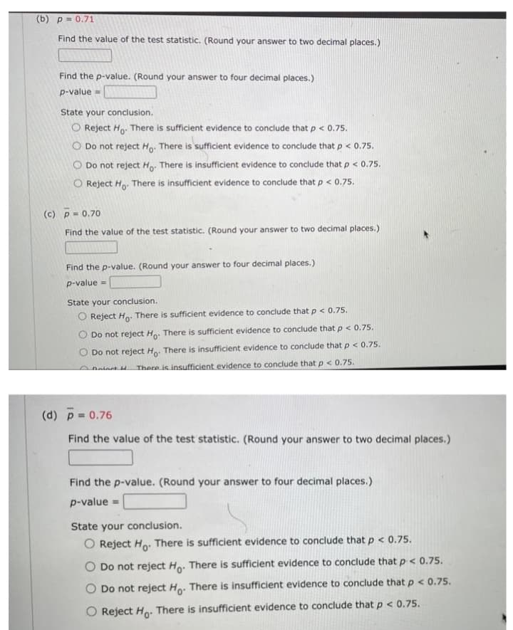 (b) p = 0.71
Find the value of the test statistic. (Round your answer to two decimal places.)
www
Find the p-value. (Round your answer to four decimal places.)
p-value =
State your conclusion.
O Reject Ho. There is sufficient evidence to conclude that p < 0.75.
O Do not reject Ho. There is sufficient evidence to conclude that p < 0.75.
Do not reject H: There is insufficient evidence to conclude that p < 0.75.
O Reject Ho. There is insufficient evidence to conclude that p < 0.75.
(c) p= 0.70
Find the value of the test statistic. (Round your answer to two decimal places.)
Find the p-value. (Round your answer to four decimal places.)
p-value =
State your conclusion.
Reject Ho: There is sufficient evidence to conclude that p < 0.75.
Do not reject H. There is sufficient evidence to conclude that p < 0.75.
Do not reject H. There is insufficient evidence to conclude that p < 0.75.
Deiect d
There is insufficient evidence to conclude that p < 0.75.
(d) p 0.76
Find the value of the test statistic. (Round your answer to two decimal places.)
Find the p-value. (Round your answer to four decimal places.)
p-value =
State your conclusion.
O Reject Ho: There is sufficient evidence to conclude that p < 0.75.
O Do not reject Ho. There is sufficient evidence to conclude that p < 0.75.
O Do not reject Ho. There is insufficient evidence to conclude that p < 0.75.
O Reject Ho. There is insufficient evidence to conclude that p < 0.75.
