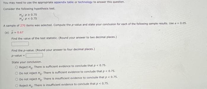 You may need to use the appropriate appendix table or technology to answer this question.
Consider the following hypothesis test.
Hoip2 0.75
H p< 0.75
A sample of 270 items was selected. Compute the p-value and state your conclusion for each of the following sample results. Use a- 0.05.
(a) p= 0.67
Find the value of the test statistic. (Round your answer to two decimal places.)
Find the p-value. (Round your answer to four decimal places.)
p-value
State your conclusion.
O Reject Ho. There is sufficient evidence to conclude that p < 0.75.
O Do not reject Ho. There is sufficient evidence to conclude that p< 0.75.
O Do not reject Ho. There is insufficient evidence to conclude that p< 0.75.
O Reject H. There is insufficient evidence to conclude that p< 0.75.
