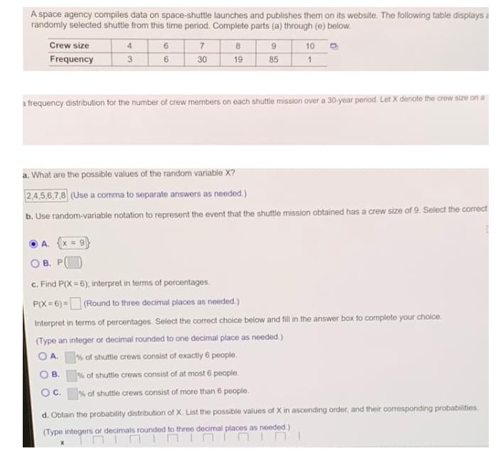 A space agency compiles data on space-shuttle launches and publishes them on its website. The following table displays a
randomly selected shuttle from this time period. Complete parts (a) through (e) below.
7
8
9
85
Crew size
4
10
Frequency
3
30
19
a frequency distribution for the number of crew members on each shuttle mission over a 30-year period. Let X denote the crew size on a
a. What are the possible values of the random variable X?
2,4,5,6,7.8 (Use a comma to separate answers as needed.)
b. Use random-variable notation to represent the event that the shuttle mission obtained has a crew size of 9. Select the correct
A.
O B. P(
c. Find P(X = 6); interpret in terms of percentages.
P(X= 6) = (Round to three decimal places as needed.)
Interpret in terms of percentages. Select the correct choice below and fill in the answer box to complete your choice.
(Type an integer or decimal rounded to one decimal place as needed.)
O A. % of shuttle crews consist of exactly 6 people.
OB.
% of shuttle crews consist of at most 6 people.
OC.
J% of shuttle crews consist of more than 6 people.
d. Obtain the probability distribution of X. List the possible values of X in ascending order, and their corresponding probabilities.
(Type integers or decimals rounded to three decimal places as needed.)
