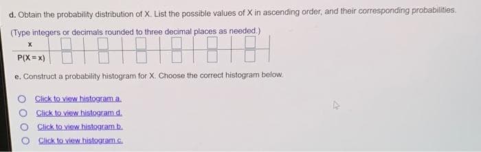 d. Obtain the probability distribution of X. List the possible values of X in ascending order, and their corresponding probabilities.
(Type integers or decimals rounded to three decimal places as needed.)
P(X = x)
e. Construct a probaility histogram for X. Choose the correct histogram below.
Click to view histogram a.
Click to view histogram d.
Click to view histogram b.
Click to view histogram c.
