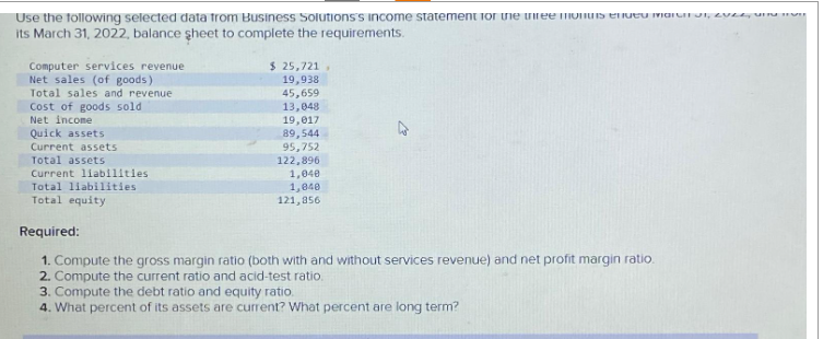 Use the following selected data from Business Solutions's income statement for the three months endeu marit, 22 m
its March 31, 2022, balance sheet to complete the requirements.
Computer services revenue
Net sales (of goods)
Total sales and revenue
Cost of goods sold.
Net income
Quick assets
Current assets
Total assets
Current liabilities.
Total liabilities
Total equity
$ 25,721,
19,938
45,659
13,048
19,017
89,544
95,752
122,896
1,040
1,040
121,856
Required:
1. Compute the gross margin ratio (both with and without services revenue) and net profit margin ratio.
2. Compute the current ratio and acid-test ratio.
3. Compute the debt ratio and equity ratio.
4. What percent of its assets are current? What percent are long term?