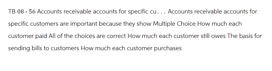 TB 08 - 56 Accounts receivable accounts for specific cu... Accounts receivable accounts for
specific customers are important because they show Multiple Choice How much each
customer paid All of the choices are correct How much each customer still owes The basis for
sending bills to customers How much each customer purchases