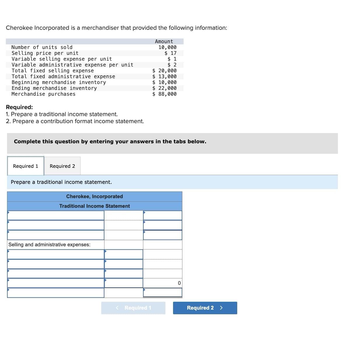 Cherokee Incorporated is a merchandiser that provided the following information:
Amount
10,000
$ 17
Number of units sold
Selling price per unit
Variable selling expense per unit
Variable administrative expense per unit
Total fixed selling expense
Total fixed administrative expense
Beginning merchandise inventory
Ending merchandise inventory
Merchandise purchases
Required:
1. Prepare a traditional income statement.
2. Prepare a contribution format income statement.
Required 1 Required 2
Prepare a traditional income statement.
Complete this question by entering your answers in the tabs below.
Cherokee, Incorporated
Traditional Income Statement
Selling and administrative expenses:
$1
$2
< Required 1
$ 20,000
$ 13,000
$ 10,000
$ 22,000
$ 88,000
0
Required 2 >