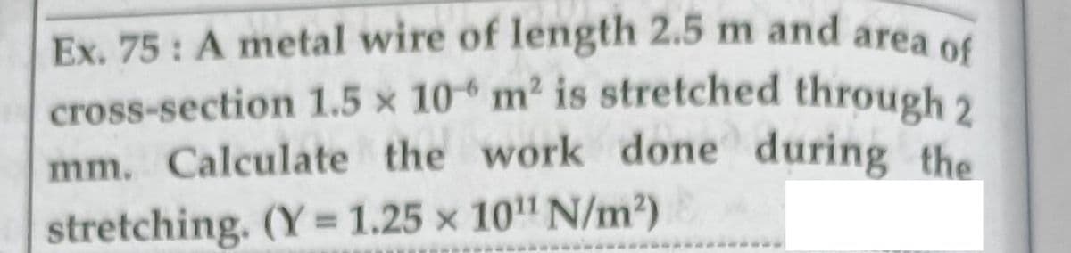 mm. Calculate the work done during the
Ex. 75: A metal wire of length 2.5 m and area of
cross-section 1.5 x 10 m2 is stretched through 2
stretching. (Y = 1.25 x 10" N/m2)
%3D
