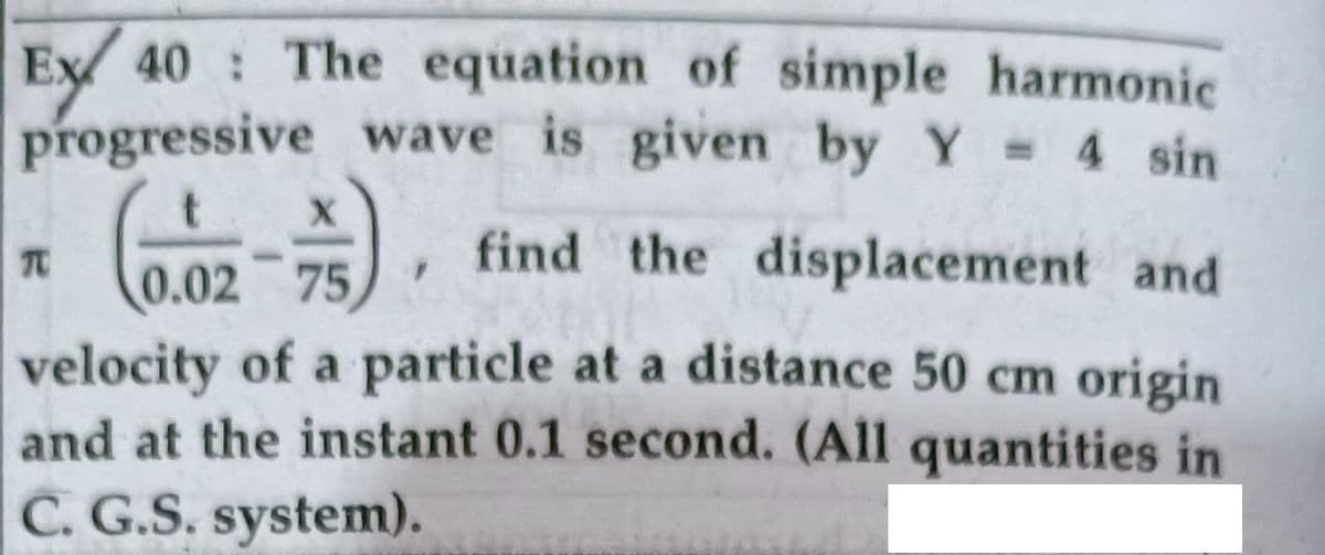 Ey 40 : The equation of simple harmonic
progressive wave is given by Y 4 sin
%3D
TO
find the displacement and
0.02 75
velocity of a particle at a distance 50 cm origin
and at the instant 0.1 second. (All quantities in
C. G.S. system).
