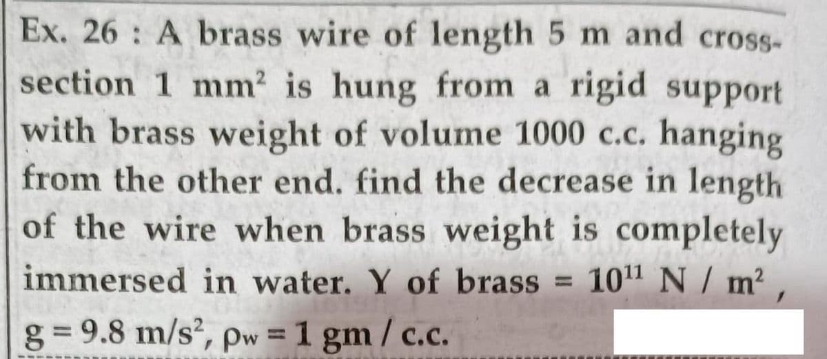 Ex. 26 A brass wire of length 5 m and cross-
section 1 mm2 is hung from a rigid support
with brass weight of volume 1000 c.c. hanging
from the other end. find the decrease in length
of the wire when brass weight is completely
immersed in water. Y of brass
1011 N / m² ,
%3D
g= 9.8 m/s², pw = 1 gm / c.c.
%3D
