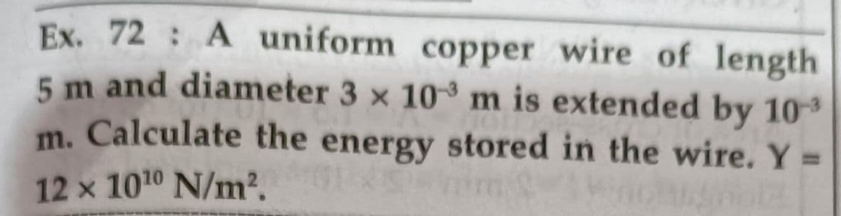 Ex. 72: A uniform copper wire of length
5 m and diameter 3 x 10 m is extended by 103
m. Calculate the energy stored in the wire. Y =
%3D
12 x 1010 N/m2.
