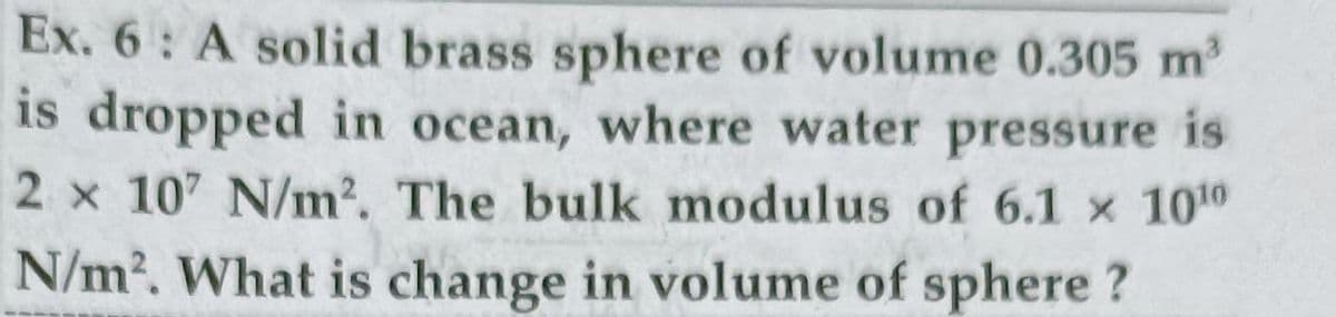 Ex. 6: A solid brass sphere of volume 0.305 m2
is dropped in ocean, where water pressure is
2 x 107 N/m2. The bulk modulus of 6.1 x 1010
N/m2. What is change in volume of sphere ?
