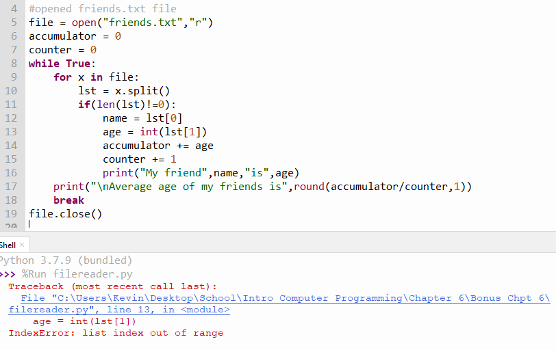 4 #opened friends.txt file
5 file = open("friends.txt","r")
6 accumulator = 0
7 counter = 0
8 while True:
for x in file:
1st = x.split()
if(len(1st)!=0):
name = 1st[0]
10
11
12
age = int(1st[1])
accumulator += age
13
14
15
counter += 1
16
print("My friend", name, "is", age)
17
print("\nAverage age of my friends is",round (accumulator/counter,1))
18
break
19 file.close()
|
Shell x
Python 3.7.9 (bundled)
>>> %Run filereader.py
Traceback (most recent call last):
File "C:\Users\Kevin\Desktop\School\Intro Computer Programming\Chapter 6\Bonus Chpt 6\
filereader.py", line 13, in <module>
age = int (1st[1])
IndexError: list index out of range
