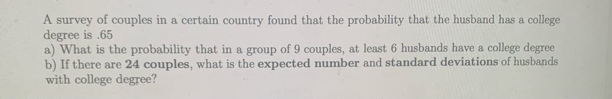 A survey of couples in a certain country found that the probability that the husband has a college
degree is .65
a) What is the probability that in a group of 9 couples, at least 6 husbands have a college degree
b) If there are 24 couples, what is the expected number and standard deviations of husbands
with college degree?