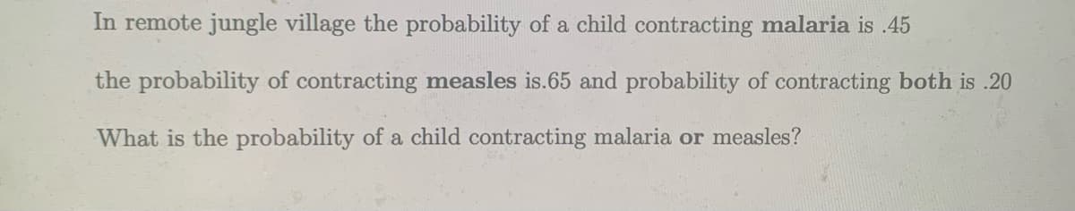 In remote jungle village the probability of a child contracting malaria is .45
the probability of contracting measles is.65 and probability of contracting both is .20
What is the probability of a child contracting malaria or measles?