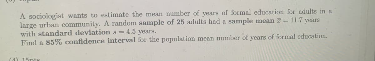 A sociologist wants to estimate the mean number of years of formal education for adults in a
large urban community. A random sample of 25 adults had a sample mean = 11.7 years
with standard deviation s = 4.5 years.
Find a 85% confidence interval for the population mean number of years of formal education.
(4) 15pts