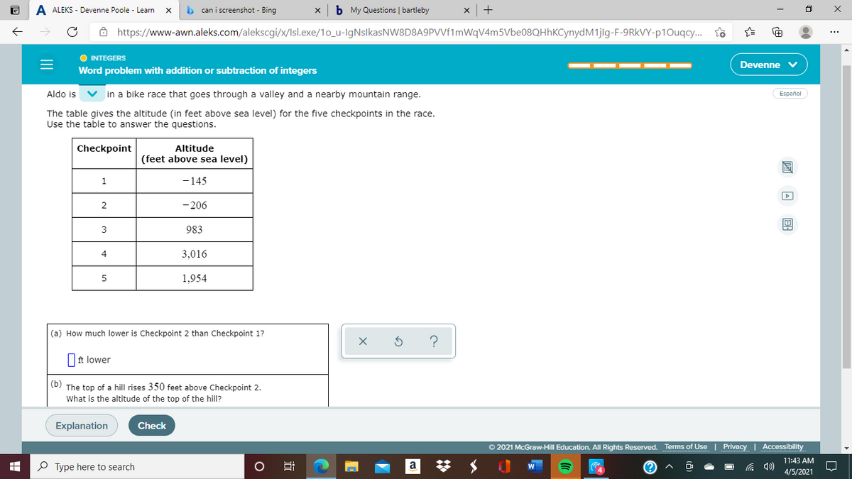 A ALEKS - Devenne Poole - Learn
can i screenshot - Bing
b My Questions | bartleby
8 https://www-awn.aleks.com/alekscgi/x/lsl.exe/1o_u-IgNslkasNW8D8A9PVVf1mWqV4m5Vbe08QHhKCynydM1jlg-F-9RKVY-p10uqcy.
O INTEGERS
Devenne
Word problem with addition or subtraction of integers
Aldo is
V in a bike race that goes through a valley and a nearby mountain range.
Español
The table gives the altitude (in feet above sea level) for the five checkpoints in the race.
Use the table to answer the questions.
Altitude
(feet above sea level)
Checkpoint
1.
-145
2
-206
3
983
4
3,016
5
1,954
|(a) How much lower is Checkpoint 2 than Checkpoint 1?
|ft lower
(b) The top of a hill rises 350 feet above Checkpoint 2.
What is the altitude of the top of the hill?
Explanation
Check
© 2021 McGraw-Hill Education. All Rights Reserved. Terms of Use | Privacy | Accessibility
11:43 AM
O Type here to search
a
4/5/2021
圖 回 回
