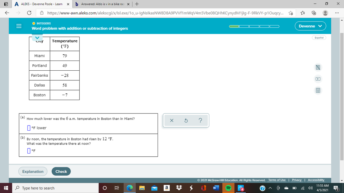 A ALEKS - Devenne Poole - Learn
b Answered: Aldo is v in a bike rac x +
8 https://www-awn.aleks.com/alekscgi/x/lsl.exe/1o_u-IgNslkasNW8D8A9PVVf1mWqV4m5Vbe08QHhKCynydM1jlg-F-9RKVY-p10uqcy.
O INTEGERS
Devenne
Word problem with addition or subtraction of integers
Español
City
Temperature
(°F)
Miami
79
Portland
49
Fairbanks
-28
Dallas
58
Boston
-7
|(a) How much lower was the 6 a.m. temperature in Boston than in Miami?
?
°F lower
(b) By noon, the temperature in Boston had risen by 12 °F.
What was the temperature there at noon?
Explanation
Check
© 2021 McGraw-Hill Education. All Rights Reserved. Terms of Use | Privacy | Accessibility
11:55 AM
O Type here to search
a
4/5/2021
圖回 回
近
II
