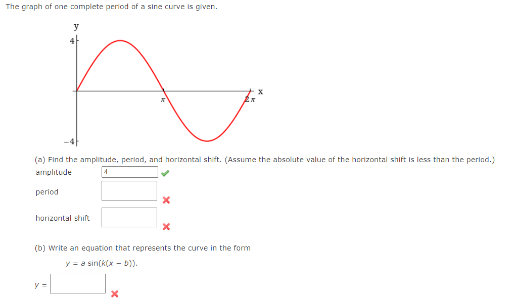 The graph of one complete period of a sine curve is given.
y
X
(a) Find the amplitude, period, and horizontal shift. (Assume the absolute value of the horizontal shift is less than the period.)
amplitude
4
period
horizontal shift
(b) Write an equation that represents the curve in the form
y = a sin(k(x – b)).
y =
