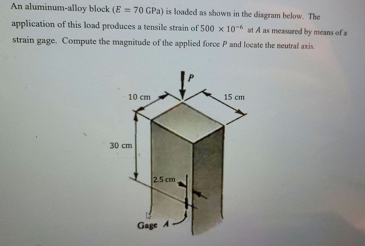 An aluminum-alloy block (E = 70 GPa) is loaded as shown in the diagram below. The
application of this load produces a tensile strain of 500 x 10-6 at A as measured by means of a
strain gage. Compute the magnitude of the applied force P and locate the neutral axis.
10 cm
15 cm
30 cm
2.5 cm
Gage A
