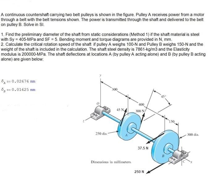 A continuous countershaft carrying two belt pulleys is shown in the figure. Pulley A receives power from a motor
through a belt with the belt tensions shown. The power is transmitted through the shaft and delivered to the belt
on pulley B. Solve in SI.
1. Find the preliminary diameter of the shaft from static considerations (Method 1) if the shaft material is steel
with Sy = 405-MPa and SF = 5. Bending moment and torque diagrams are provided in N, mm.
2. Calculate the critical rotation speed of the shaft if pulley A weighs 100-N and Pulley B weighs 150-N and the
weight of the shaft is included in the calculation. The shaft steel density is 7861-kg/m3 and the Elasticity
modulus is 200000-MPa. The shaft deflections at locations A (by pulley A acting alone) and B (by pulley B acting
alone) are given below:
8,= 0.02676 mm
8, = 0.01625 mm
400
300
250 dia.-
- 300 dia.
37.5 N
Dimensions in millimeters.
250 N
