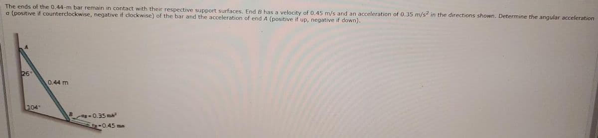 The ends of the 0.44-m bar remain in contact with their respective support surfaces. End B has a velocity of 0.45 m/s and an acceleration of 0.35 m/s2 in the directions shown. Determine the angular acceleration
a (positive if counterclockwise, negative if clockwise) of the bar and the acceleration of end A (positive if up, negative if down).
26
0.44 m
104
Bag= 0.35 ma
U-0.45 me
