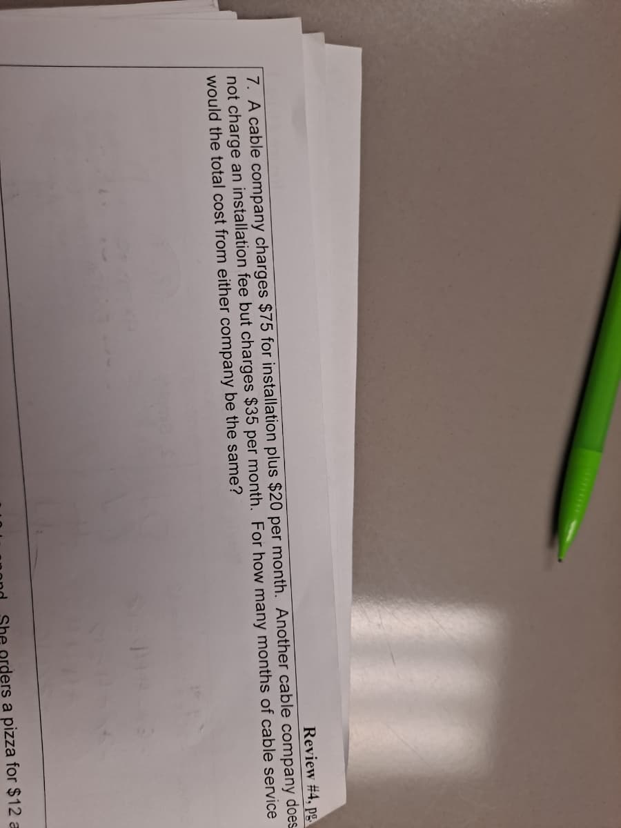 Review #4, pg.
7. A cable company charges $75 for installation plus $20 per month. Another cable company does
not charge an installation fee but charges $35 per month. For how many months of cable service
would the total cost from either company be the same?
orders a pizza for $12 a
