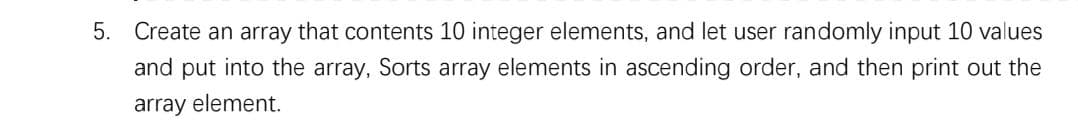 5. Create an array that contents 10 integer elements, and let user randomly input 10 values
and put into the array, Sorts array elements in ascending order, and then print out the
array element.