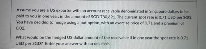 Assume you are a US exporter with an account receivable denominated in Singapore dollars to be
paid to you in one year, in the amount of SGD 780,691. The current spot rate is 0.71 USD per SGD.
You have decided to hedge using a put option, with an exercise price of 0.71 and a premium of
0.02.
What would be the hedged US dollar amount of the receivable if in one year the spot rate is 0.71
USD per SGD? Enter your answer with no decimals.